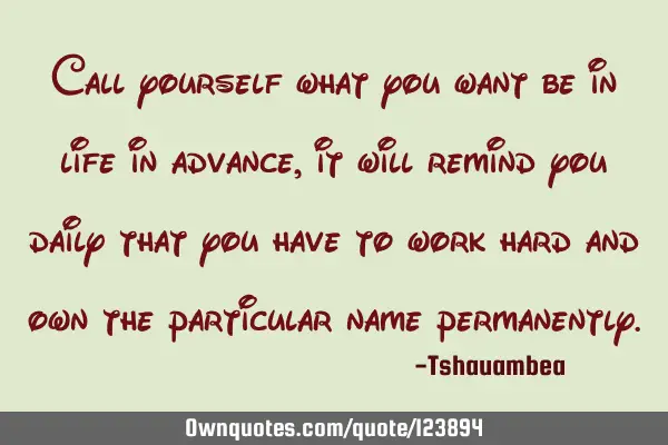 Call yourself what you want be in life in advance, it will remind you daily that you have to work