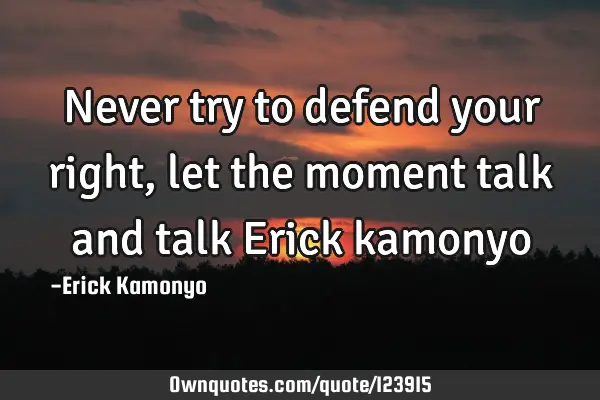 Never try to defend your right,let the moment talk and talk Erick