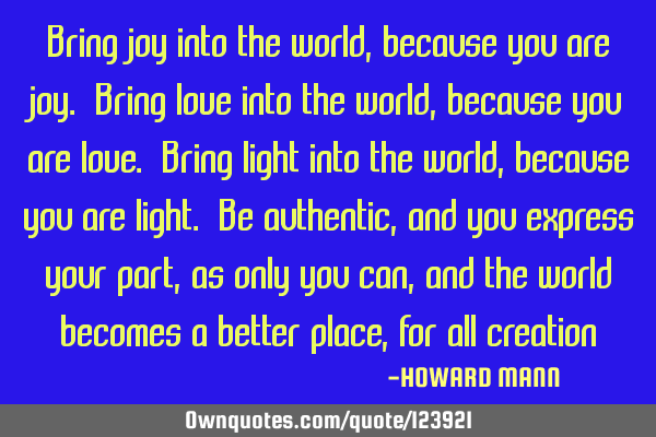 Bring joy into the world, because you are joy. Bring love into the world, because you are love. B