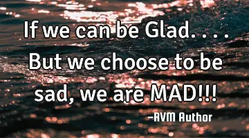 If we can be Glad.... But we choose to be sad, we are MAD!!!
