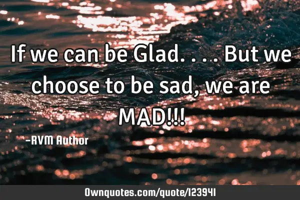 If we can be Glad.... But we choose to be sad, we are MAD!!!