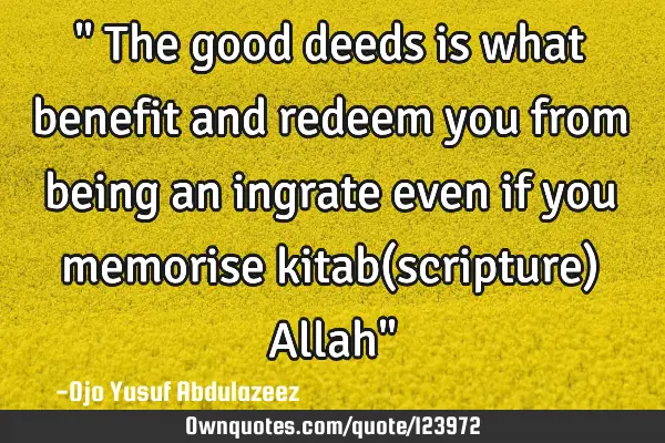 " The good deeds is what benefit and redeem you from being an ingrate even if you memorise kitab(