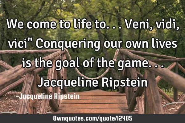 We come to life to...Veni, vidi, vici" Conquering our own lives is the goal of the game...J