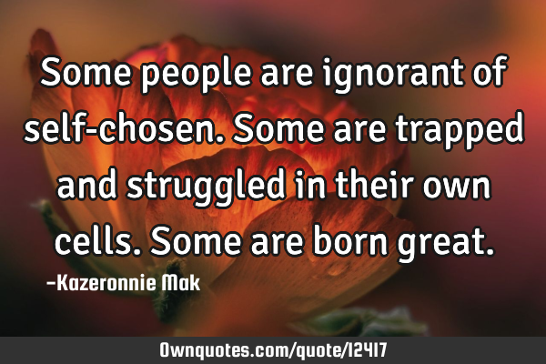 Some people are ignorant of self-chosen. Some are trapped and struggled in their own cells. Some