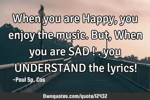 When you are Happy, you enjoy the music. But, When you are SAD ! . you UNDERSTAND the lyrics!