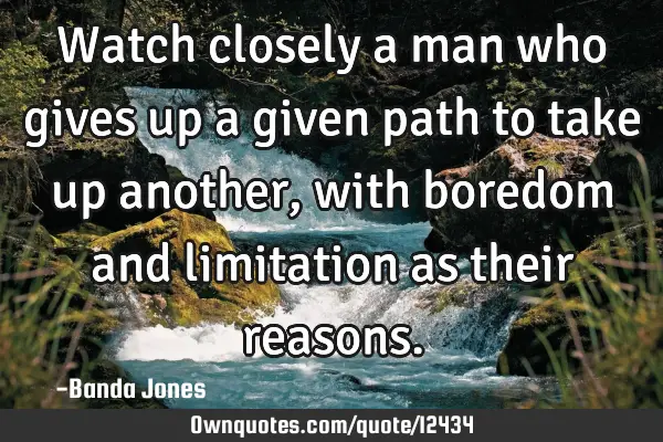 Watch closely a man who gives up a given path to take up another, with boredom and limitation as