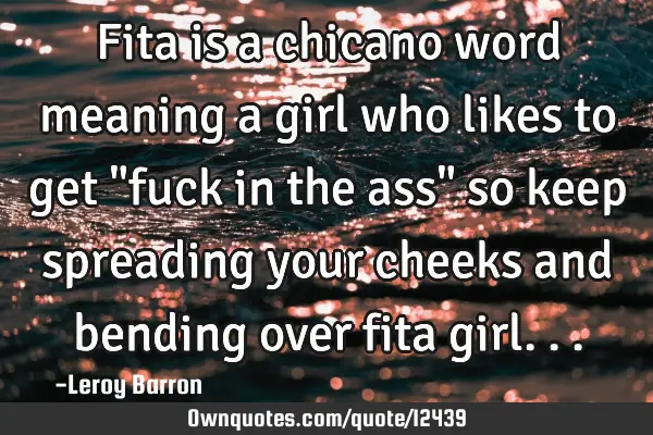 Fita is a chicano word meaning a girl who likes to get "fuck in the ass" so keep spreading your