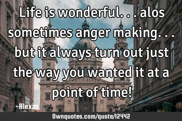 Life is wonderful... alos sometimes anger making... but it always turn out just the way you wanted
