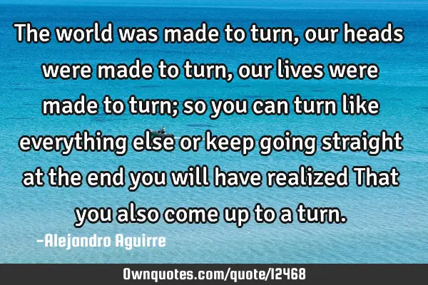 The world was made to turn, our heads were made to turn, our lives were made to turn; so you can