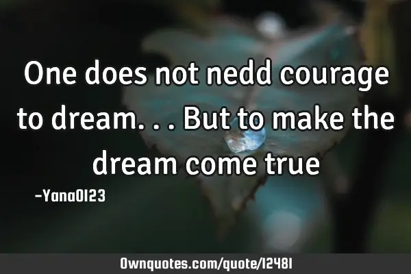 One does not nedd courage to dream...but to make the dream come