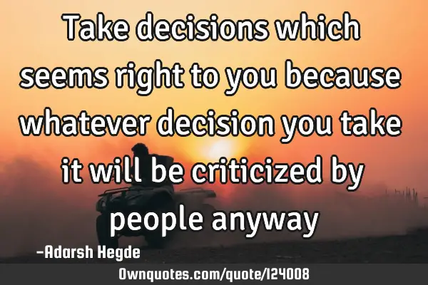Take decisions which seems right to you because whatever decision you take it will be criticized by