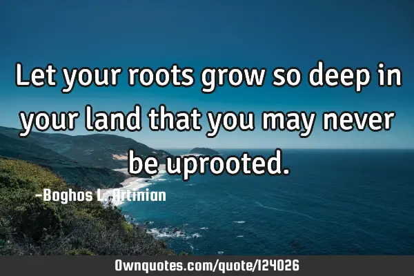Let your roots grow so deep in your land that you may never be