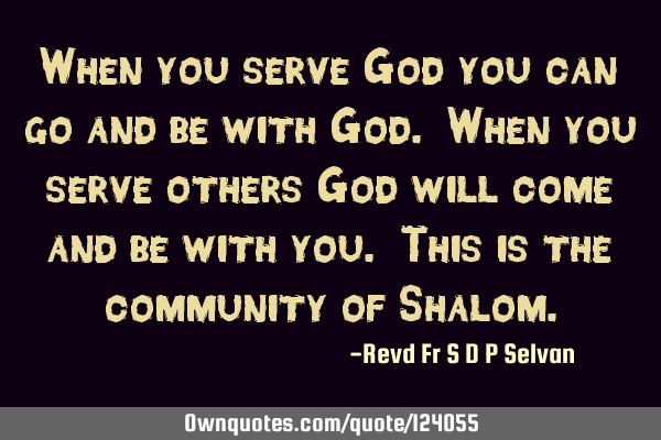When you serve God you can go and be with God. When you serve others God will come and be with you.