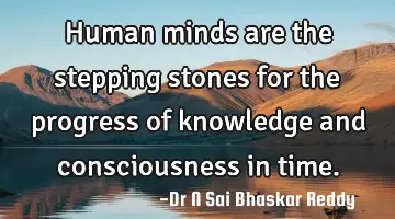 Human minds are the stepping stones for the progress of knowledge and consciousness in time.