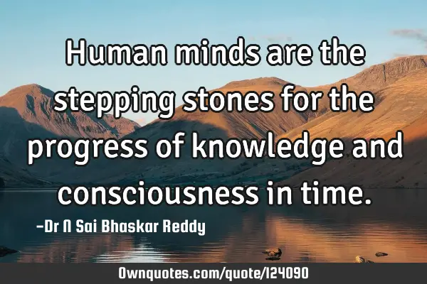 Human minds are the stepping stones for the progress of knowledge and consciousness in