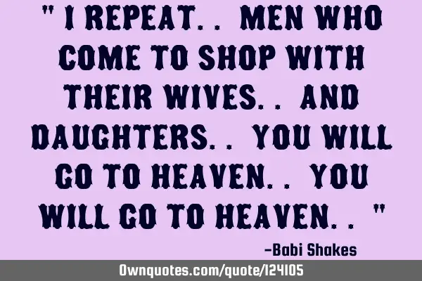 " I repeat.. men who come to shop with their wives.. and daughters.. you will go to heaven.. you