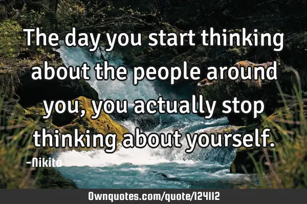 The day you start thinking about the people around you,you actually stop thinking about