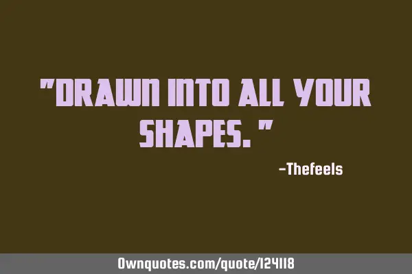 "Drawn into all your shapes."
