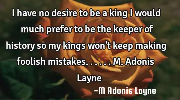 I have no desire to be a king I would much prefer to be the keeper of history so my kings won't