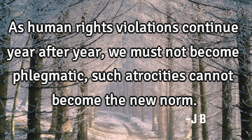 As human rights violations continue year after year, we must not become phlegmatic, such atrocities