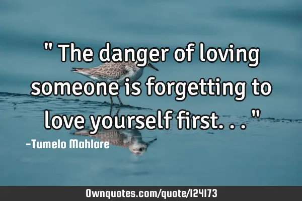 " The danger of loving someone is forgetting to love yourself first..."