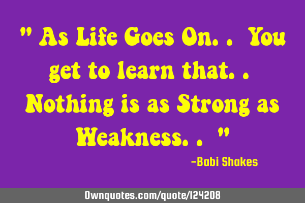" As Life Goes On.. You get to learn that.. Nothing is as Strong as Weakness.. "