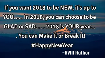 If you want 2018 to be NEW, it's up to YOU.... In 2018, you can choose to be GLAD or SAD.... 2018
