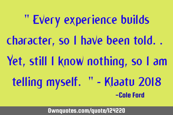 " Every experience builds character, so I have been told.. Yet, still I know nothing, so I am