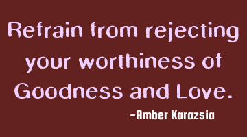 Refrain from rejecting your worthiness of Goodness and Love.