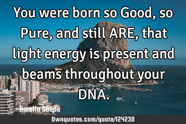 You were born so Good, so Pure, and still ARE, that light energy is present and beams throughout