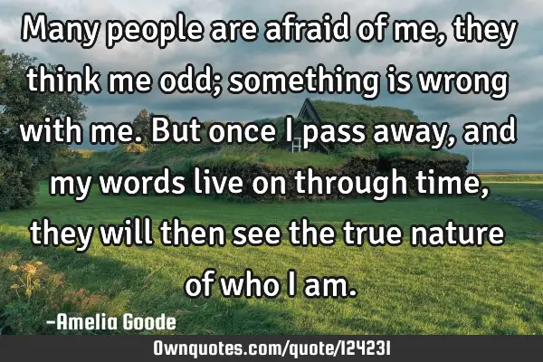 Many people are afraid of me, they think me odd; something is wrong with me. But once I pass away,