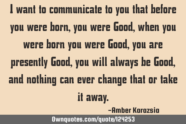 I want to communicate to you that before you were born, you were Good, when you were born you were G