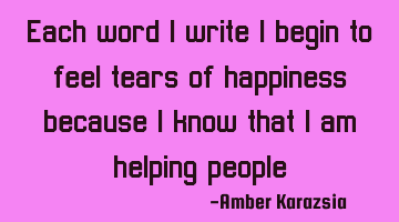 Each word I write I begin to feel tears of happiness, because I know that I am helping people.