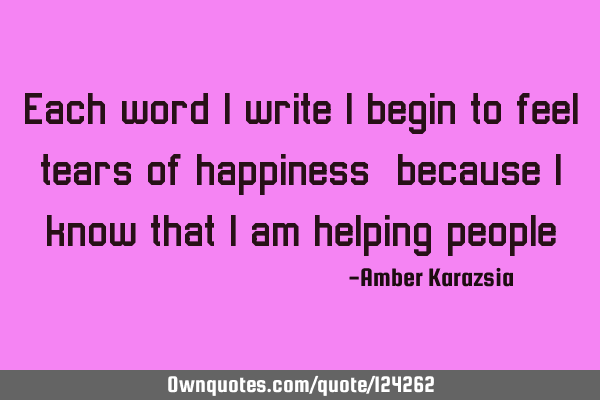 Each word I write I begin to feel tears of happiness, because I know that I am helping