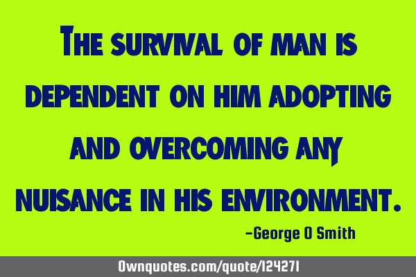 The survival of man is dependent on him adopting and overcoming any nuisance in his