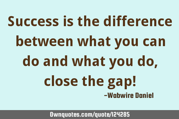 Success is the difference between what you can do and what you do, close the gap!