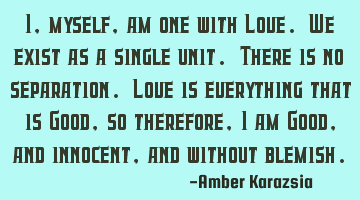 I, myself, am one with Love. We exist as a single unit. There is no separation. Love is everything