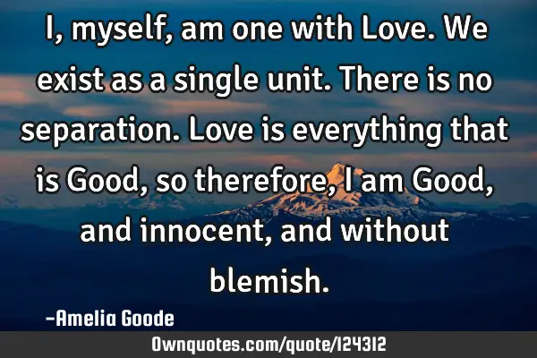 I, myself, am one with Love. We exist as a single unit. There is no separation. Love is everything