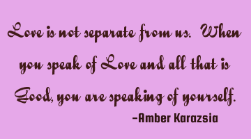 Love is not separate from us. When you speak of Love and all that is Good, you are speaking of