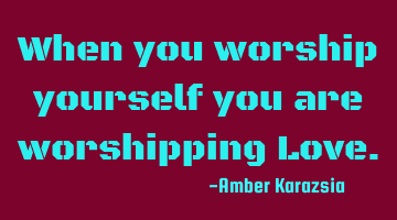 When you worship yourself you are worshipping Love.