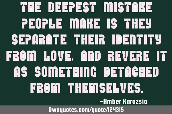 The deepest mistake people make is they separate their identity from Love, and revere it as