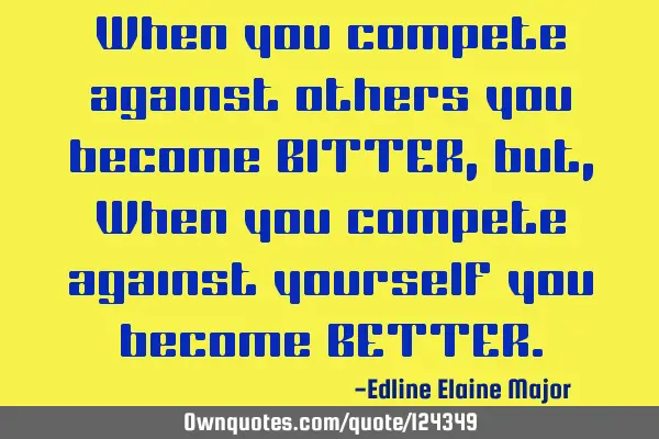 When you compete against others you become BITTER, but, When you compete against yourself you