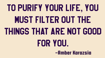 To purify your life, you must filter out the things that are not good for you.