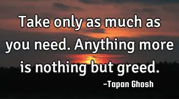 Take only as much as you need. Anything more is nothing but greed.