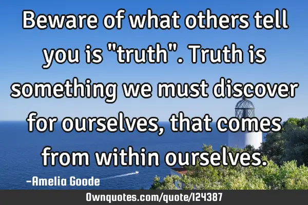 Beware of what others tell you is "truth". Truth is something we must discover for ourselves, that