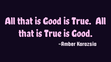 All that is Good is True. All that is True is Good.