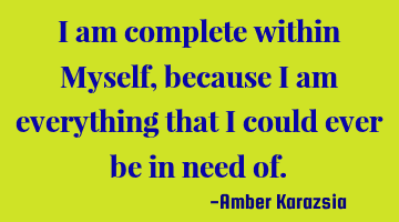 I am complete within Myself, because I am everything that I could ever be in need of.