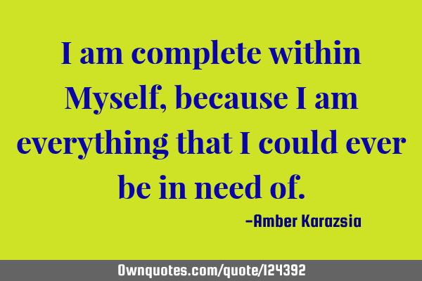 I am complete within Myself, because I am everything that I could ever be in need