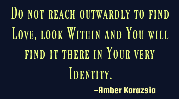 Do not reach outwardly to find Love, look Within and You will find it there in Your very Identity.