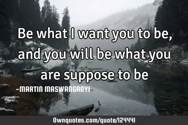 Be what I want you to be, and you will be what you are suppose to